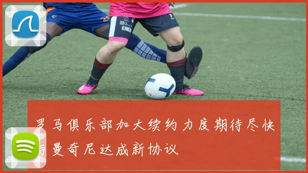 罗马俱乐部加大续约力度期待尽快与曼奇尼达成新协议