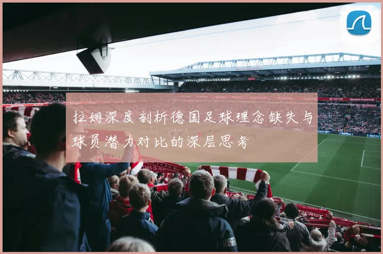 拉姆深度剖析德国足球理念缺失与球员潜力对比的深层思考