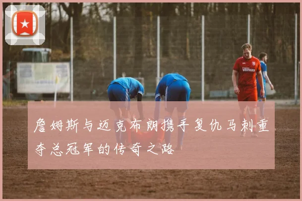 詹姆斯与迈克布朗携手复仇马刺重夺总冠军的传奇之路