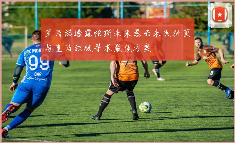罗马诺透露帕斯未来悬而未决科莫与皇马积极寻求最佳方案