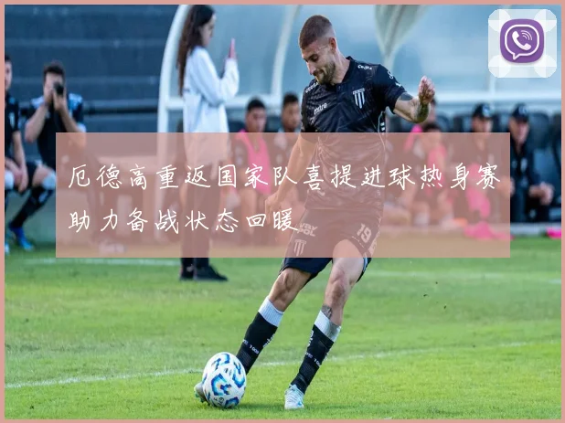 厄德高重返国家队喜提进球热身赛助力备战状态回暖