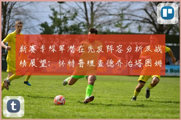 新赛季绿军潜在先发阵容分析及战绩展望：怀特普理查德乔治塔图姆奎塔组合