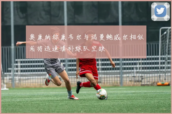 奥康纳称康韦尔与诺曼鲍威尔相似或将迅速填补球队空缺