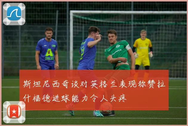 斯坦尼西奇谈对英格兰表现称赞拉什福德进球能力令人头疼